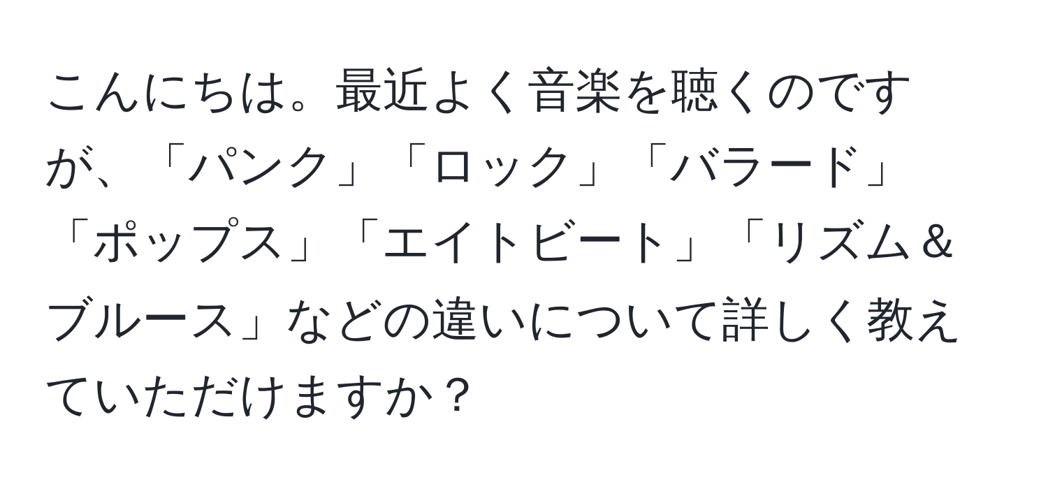 こんにちは。最近よく音楽を聴くのですが、「パンク」「ロック」「バラード」「ポップス」「エイトビート」「リズム＆ブルース」などの違いについて詳しく教えていただけますか？