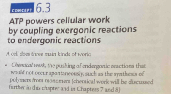 concept 6.3 
ATP powers cellular work 
by coupling exergonic reactions 
to endergonic reactions 
A cell does three main kinds of work: 
Chemical work, the pushing of endergonic reactions that 
would not occur spontaneously, such as the synthesis of 
polymers from monomers (chemical work will be discussed 
further in this chapter and in Chapters 7 and 8)