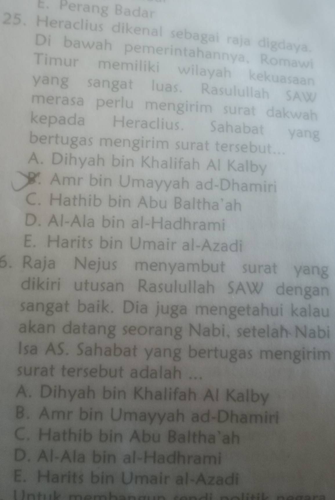 Perang Badar
25. Heraclius dikenal sebagai raja digdaya.
Di bawah pemerintahannya, Romawi
Timur memiliki wilayah kekuasaan
yang sangat luas. Rasulullah SAW
merasa perlu mengirim surat dakwah
kepada Heraclius. Sahabat yang
bertugas mengirim surat tersebut...
A. Dihyah bin Khalifah Al Kalby
B. Amr bin Umayyah ad-Dhamiri
C. Hathib bin Abu Baltha'ah
D. Al-Ala bin al-Hadhrami
E. Harits bin Umair al-Azadi
6. Raja Nejus menyambut surat yang
dikiri utusan Rasulullah SAW dengan
sangat baik. Dia juga mengetahui kalau
akan datang seorang Nabi, setelah Nabi
Isa AS. Sahabat yang bertugas mengirim
surat tersebut adalah ...
A. Dihyah bin Khalifah Al Kalby
B. Amr bin Umayyah ad-Dhamiri
C. Hathib bin Abu Baltha`ah
D. Al-Ala bin al-Hadhrami
E. Harits bin Umair al-Azadi
Untuk membangun rendi politik negar