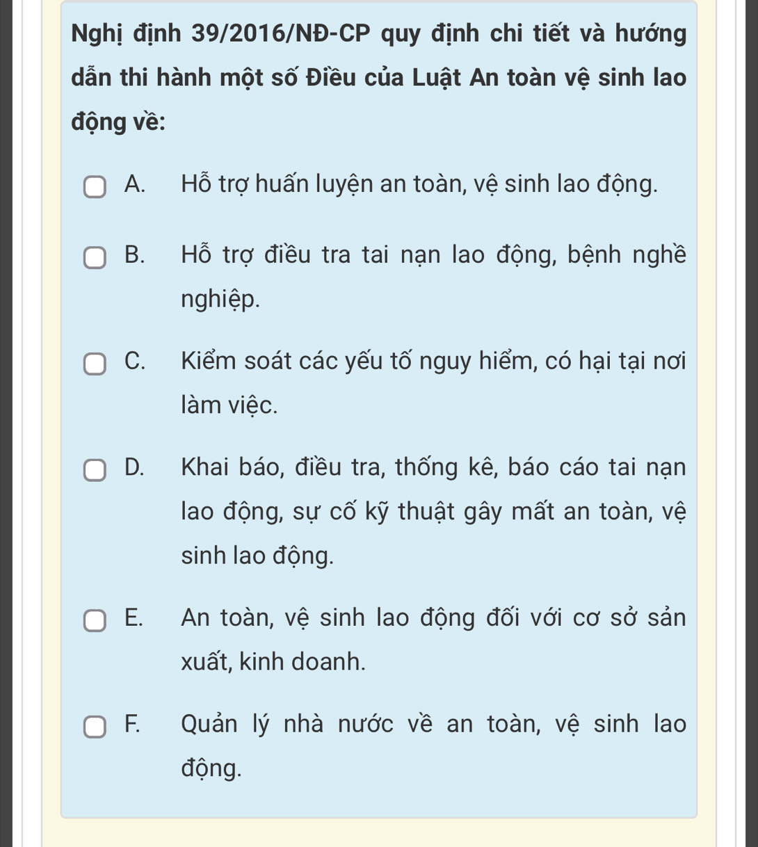 Nghị định 39/2016/NĐ-CP quy định chi tiết và hướng
dẫn thi hành một số Điều của Luật An toàn vệ sinh lao
động về:
A. Hỗ trợ huấn luyện an toàn, vệ sinh lao động.
B. Hỗ trợ điều tra tai nạn lao động, bệnh nghề
nghiệp.
C. Kiểm soát các yếu tố nguy hiểm, có hại tại nơi
làm việc.
D. Khai báo, điều tra, thống kê, báo cáo tai nạn
lao động, sự cố kỹ thuật gây mất an toàn, vệ
sinh lao động.
E. An toàn, vệ sinh lao động đối với cơ sở sản
xuất, kinh doanh.
F. Quản lý nhà nước về an toàn, vệ sinh lao
động.