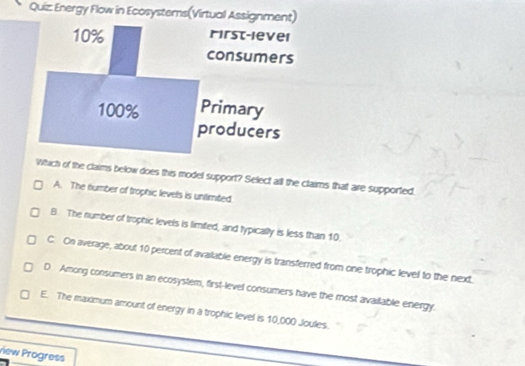 Energy Flow in Ecosystems(Virtual Assignment)
Which of the claims below does this model support? Select all the claims that are supported.
A. The number of trophic levels is untlimited.
B. The number of trophic levels is limited, and typically is less than 10.
C. On average, about 10 percent of available energy is transferred from one trophic level to the next.
D. Among consumers in an ecosystem, first-level consumers have the most available energy.
E. The maximum amount of energy in a trophic level is 10,000 Joules.
view Progress