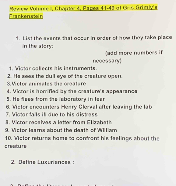 Review Volume I, Chapter 4, Pages 41-49 of Gris Grimly's 
Frankenstein 
1. List the events that occur in order of how they take place 
in the story: 
(add more numbers if 
necessary) 
1. Victor collects his instruments. 
2. He sees the dull eye of the creature open. 
3.Victor animates the creature 
4. Victor is horrified by the creature’s appearance 
5. He flees from the laboratory in fear 
6. Victor encounters Henry Clerval after leaving the lab 
7. Victor falls ill due to his distress 
8. Victor receives a letter from Elizabeth 
9. Victor learns about the death of William 
10. Victor returns home to confront his feelings about the 
creature 
2. Define Luxuriances :