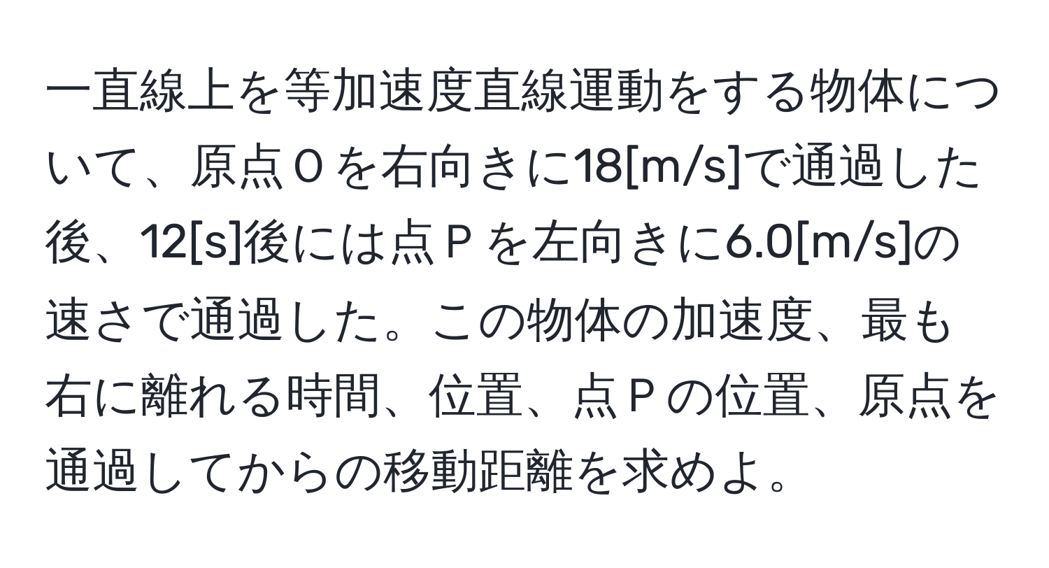 一直線上を等加速度直線運動をする物体について、原点Ｏを右向きに18[m/s]で通過した後、12[s]後には点Ｐを左向きに6.0[m/s]の速さで通過した。この物体の加速度、最も右に離れる時間、位置、点Ｐの位置、原点を通過してからの移動距離を求めよ。