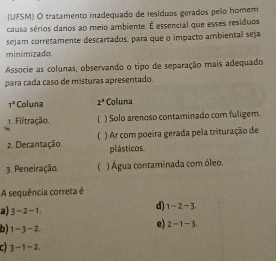 (UFSM) O tratamento inadequado de resíduos gerados pelo homem
causa sérios danos ao meio ambiente. É essencial que esses resíduos
sejam corretamente descartados, para que o impacto ambiental seja
minimizado.
Associe as colunas, observando o tipo de separação mais adequado
para cada caso de misturas apresentado.
1^a Coluna 2^a Coluna
1. Filtração. ( ) Solo arenoso contaminado com fuligem.
( ) Ar com poeira gerada pela trituração de
2. Decantação. plásticos.
3. Peneiração.  ) Água contaminada com óleo.
A sequência correta é
a) 3-2-1.
d) 1-2-3.
b) 1-3-2.
e) 2-1-3.
c) 3-1-2.