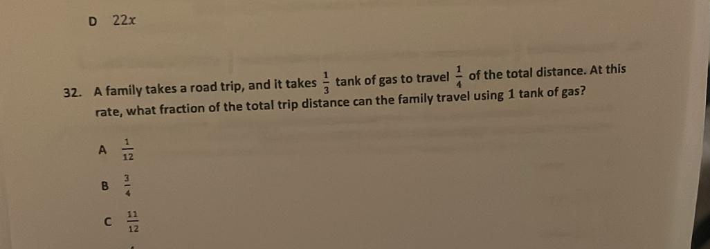 D 22x
32. A family takes a road trip, and it takes  1/3  tank of gas to travel  1/4  of the total distance. At this
rate, what fraction of the total trip distance can the family travel using 1 tank of gas?
A  1/12 
B  3/4 
C  11/12 