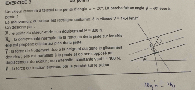 O5 poms
Un skieur remonte à téléski une pente d'angle alpha =20°. La perche fait un angle beta =40° avec la
pente ?
Le mouvement du skieur est rectiligne uniforme, à la vitesse V=14,4km.h^(-1). 
On désigne par :
vector P : le poids du skieur et de son équipement P=800N.
vector R_N : la composante normale de la réaction de la piste sur les skis ;
elle est perpendiculaire au plan de la piste.
B
vector f :: la force de frottement due à la neige et qui gêne le glissement a
des skis ; elle est parallèle à la pente et de sens opposé au
déplacement du skieur ; son intensité, constante vaut f=100N. α
vector F : la force de traction exercée par la perche sur le skieur