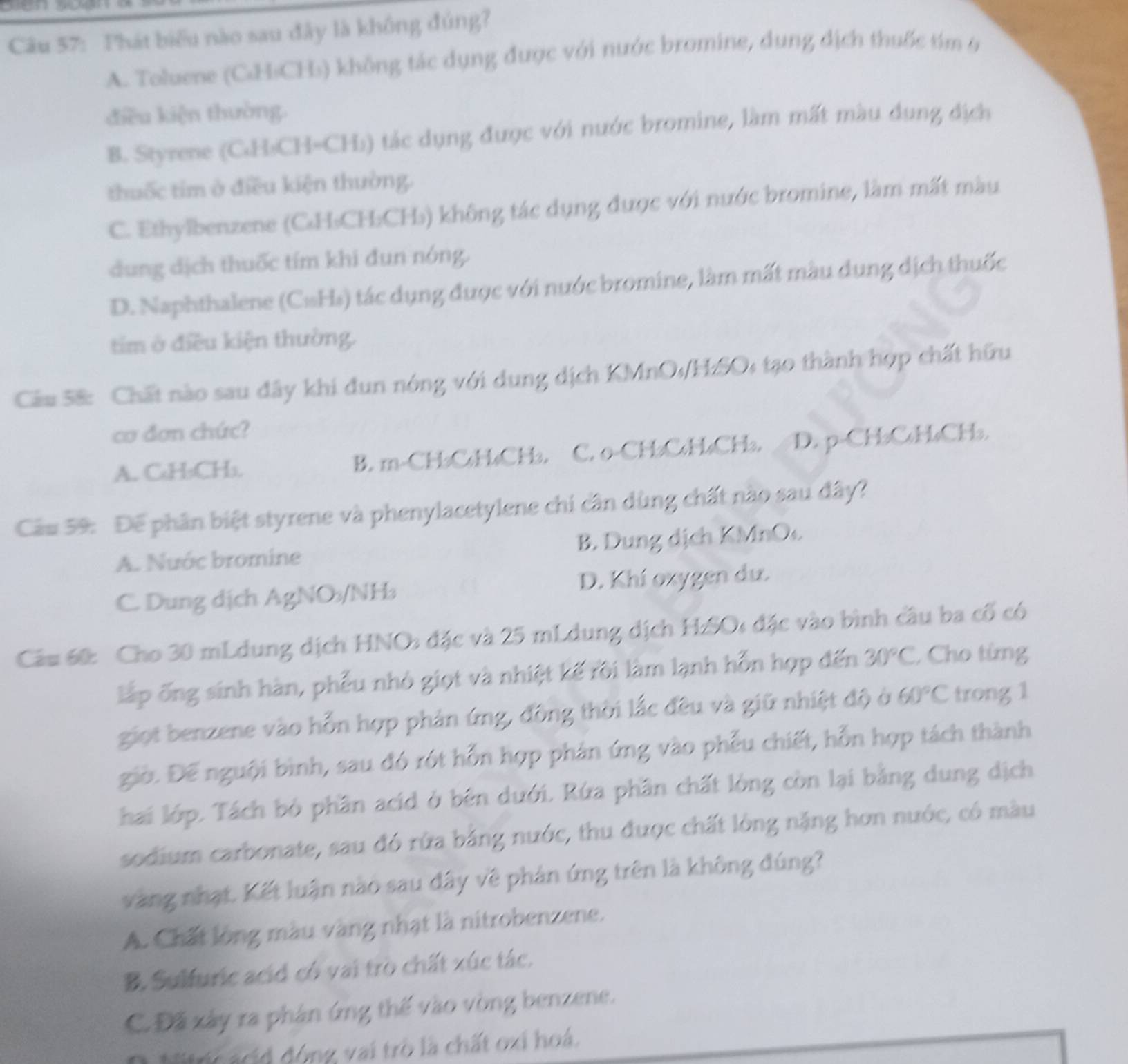 Phát biểu nào sau đây là không đúng?
A. Toluene (CH:CH₃) không tác dụng được với nước bromine, dung địch thuốc tím 6
điều kiện thường.
B. Styrene (CH₃CH=CH₃) tác dụng được với nước bromine, làm mất màu dụng địch
thuốc tim ở điều kiện thường.
C. Ethylbenzene (C₄H₃CH:CH₃) không tác dụng được với nước bromine, làm mất màu
dung dịch thuốc tím khi đun nóng.
D. Naphthalene (C#Hs) tác dụng được với nước bromine, làm mất màu dung dịch thuốc
tim ở điều kiện thường.
Câu 5&: Chất nào sau đây khi đun nóng với dung dịch KMnO₁/H:SO: tạo thành hợp chất hữu
cơ đơn chức?
A. C₆H₃CH₃. B. m-CHbC₄H₄CHb. C. o-CH₃C₆H₄CH₃. D. p-CH₃C₆H₄CH₃.
Cầu 59: Để phân biệt styrene và phenylacetylene chi cần dùng chất nào sau đây?
A. Nuớc bromine B. Dung dịch KMnOc
C. Dung địch AgNO/NH₃ D. Khí oxygen dư.
Câu 60: Cho 30 mLdung dịch HNO: đặc và 25 mLdung dịch HzSO: đặc vào bình câu ba cố có
lấp ống sinh hàn, phếu nhỏ giọt và nhiệt kế rời làm lạnh hỗn hợp đến 30°C , Cho từng
giọt benzene vào hỗn hợp phản ứng, đồng thời lắc đều và giữ nhiệt độ ở 60°C trong 1
giờ. Để nguội bình, sau đó rót hỗn hợp phản ứng vào phếu chiết, hỗn hợp tách thành
hai lớp. Tách bỏ phần acid ở bên dưới. Rứa phần chất lòng còn lại bằng dung dịch
sodium carbonate, sau đó rừa bằng nước, thu được chất lòng nặng hơn nước, có màu
vàng nhạt. Kết luận nào sau đây về phản ứng trên là không đúng?
A. Chất lồng màu vàng nhạt là nitrobenzene.
B. Sulfuric acid có vai trò chất xúc tác.
C. Đã xây ra phân ứng thế vào vòng benzene.
Nitric acid động vai trò là chất oxi hoá.