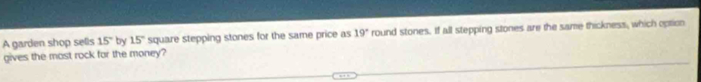 A garden shop sells 15° by 15° square stepping stones for the same price as 19° round stones. If all stepping stones are the same thickness, which option 
gives the most rock for the money?