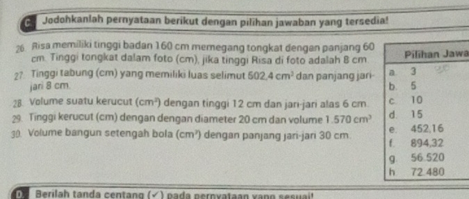 Jodohkanlah pernyataan berikut dengan pilihan jawaban yang tersedia! 
26 Risa memiliki tinggi badan 160 cm memegang tongkat dengan panjang 60
cm. Tinggi tongkat dalam foto (cm), jika tinggi Risa di foto adalah 8 cma
2? Tinggi tabung (cm) yang memiliki luas selimut 502.4cm^3 dan panjang jari 
jari 8 cm. 
28. Volume suatu kerucut (cm^2) dengan tinggi 12 cm dan jari-jari alas 6 cm. 
29. Tinggi kerucut (cm) dengan dengan diameter 20 cm dan volume 1.570cm^3
30. Volume bangun setengah bola (cm^3) dengan panjang jari-jari 30 cm. 
Berilah tanda centang (√ ) pada pernyataan vann sesuai'