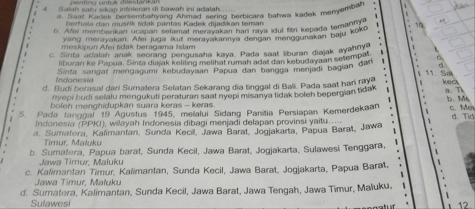 penting untuk dilestarikan
1
4. Salah satu sikap intoleran di bawah ini adalah
a. Saat Kadek bersembahyang Ahmad sering berbicara bahwa kadek menyembah
berhala dan musrik tidak pantas Kadek dijadikan teman
b. Afei mernberikan ucapan selamat merayakan hari raya idul fitri kepada temannya
10
yang merayakan. Afei juga ikut merayakannya dengan menggunakan baju koko
meskipun Afei tidak beragama Islam
c. Sinta adalah anak seorang pengusaha kaya. Pada saat liburan diajak ayahnya
liburan ke Papua. Sinta diajak keliling melihat rumah adat dan kebudayaan setempat. C.
Sinta sangat mengagumi kebudayaan Papua dan bangga menjadi bagian dari d.
11. Sal
Indonesia
d. Budi berasal dari Sumatera Selatan Sekarang dia tinggal di Bali. Pada saat hari raya kec
nyepi budi selalu mengukuti peraturan saat nyepi misanya tidak boleh bepergian tidak a. Ti
boleh menghidupkan suara keras - keras. b. Me
5. Pada tanggal 19 Agustus 1945, melalui Sidang Panitia Persiapan Kemerdekaan c. Me
Indonesia (PPKI), wilayah Indonesia dibagi menjadi delapan provinsi yaitu..... d. Tid
a. Sumatera, Kalimantan, Sunda Kecil, Jawa Barat, Jogjakarta, Papua Barat, Jawa
Timur, Maluku
b. Sumatera, Papua barat, Sunda Kecil, Jawa Barat, Jogjakarta, Sulawesi Tenggara,
Jawa Timur, Maluku
c. Kalimantan Timur, Kalimantan, Sunda Kecil, Jawa Barat, Jogjakarta, Papua Barat,
Jawa Timur, Maluku
d. Sumatera, Kalimantan, Sunda Kecil, Jawa Barat, Jawa Tengah, Jawa Timur, Maluku,
Sulawesi 12.