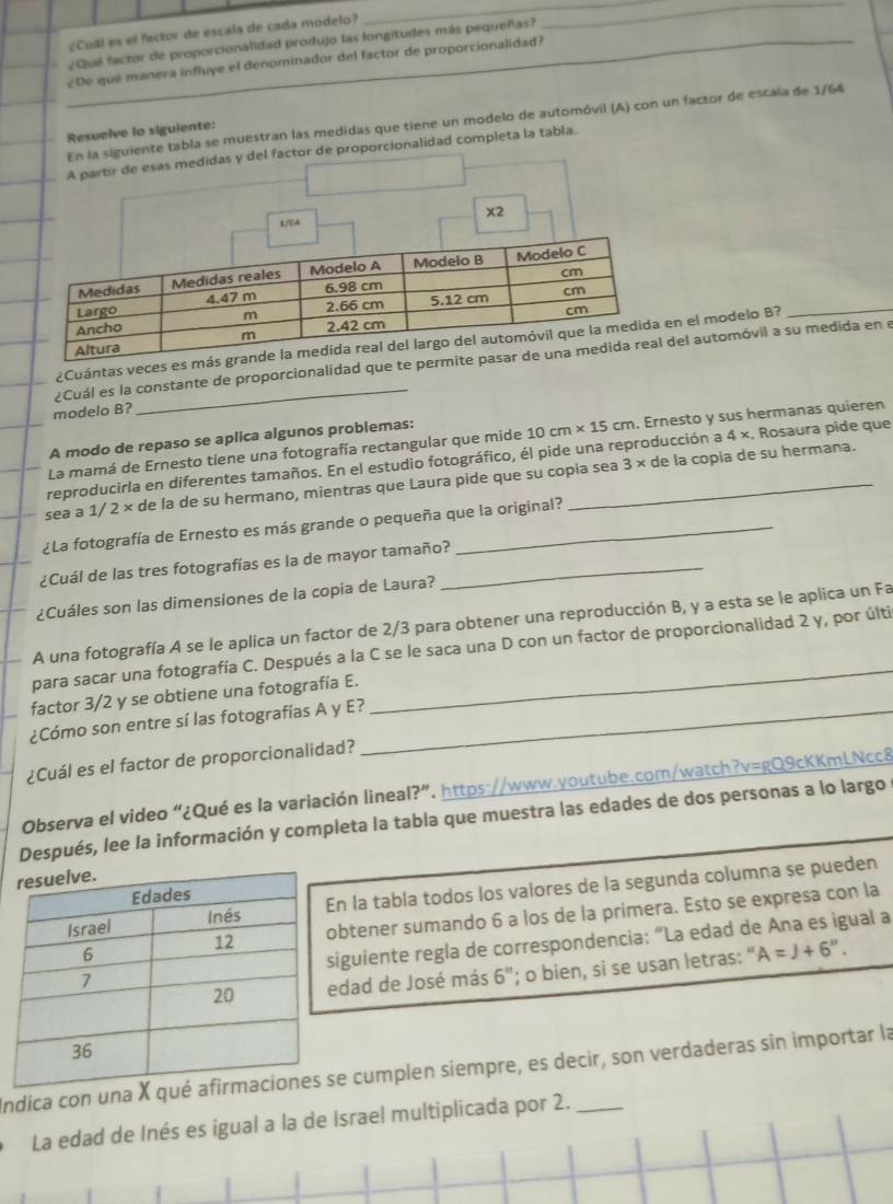 ¿Cuál es el factor de escala de cada modelo?
¿Qué factor de proporcionalidad produjo las longitudes más pequeñas?
__
_¿De que manera influye el denominador del factor de proporcionalidad?
En la siguiente tabla se muestran las medidas que tiene un modelo de automóvil (A) con un factor de escala de 1/64
Resuelve lo siguiente:
A partir de esas medidas y del factor de proporcionalidad completa la tabla.
1/T4 x2
_
¿Cuántas veces es m en el modelo B?
¿Cuál es la constante de proporcionalidad que te pe del automóvil a su medida en e
modelo B?
_
A modo de repaso se aplica algunos problemas:
La mamá de Ernesto tiene una fotografía rectangular que mide 10cm* 15cm. Ernesto y sus hermanas quieren
reproducirla en diferentes tamaños. En el estudio fotográfico, él pide una reproducción a 4 ×. Rosaura pide que
sea a 1/ 2 × de la de su hermano, mientras que Laura pide que su copia sea 3 × de la copia de su hermana.
¿La fotografía de Ernesto es más grande o pequeña que la original?
¿Cuál de las tres fotografías es la de mayor tamaño?_
¿Cuáles son las dimensiones de la copia de Laura?
A una fotografía A se le aplica un factor de 2/3 para obtener una reproducción B, y a esta se le aplica un Fa
para sacar una fotografía C. Después a la C se le saca una D con un factor de proporcionalidad 2 y, por últi
factor 3/2 y se obtiene una fotografía E.
¿Cómo son entre sí las fotografías A y E?_
¿Cuál es el factor de proporcionalidad?
Observa el video “¿Qué es la variación lineal?”. https://www.youtube.com/watch?v=gQ9cKKmLNcc8
Después, lee la información y completa la tabla que muestra las edades de dos personas a lo largo
n la tabla todos los valores de la segunda columna se pueden
btener sumando 6 a los de la primera. Esto se expresa con la
iguiente regla de correspondencia: “La edad de Ana es igual a
dad de José más 6''; o bien, si se usan letras: " A=J+6''.
Indica con una X qe cumplen siempre, es decir, son verdaderas sin importar la
La edad de Inés es igual a la de Israel multiplicada por 2.