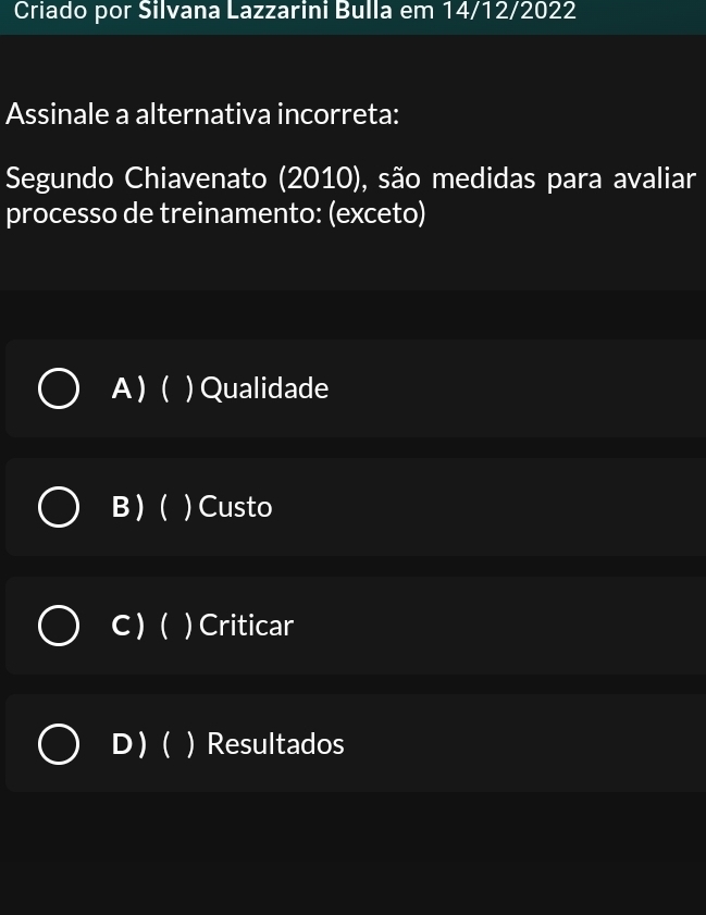 Criado por Silvana Lazzarini Bulla em 14/12/2022
Assinale a alternativa incorreta:
Segundo Chiavenato (2010), são medidas para avaliar
processo de treinamento: (exceto)
A ) ( ) Qualidade
B ) ( ) Custo
C ) () Criticar
D( ) Resultados