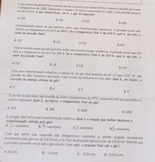 umo massa de gás perfeito contido em um recipiente de volume 8 litros, exerce a pressião de 4 atm
a temperatura de 280K. Reduzindo o volume a 6 litros e aquecendo-se o gás, a sua pressão passa a
ser de 10 atm. A que temperatura, em K, a gás foi aquecido?
A 125 B 225 C 525 D 625
2.Determinada massa de gás perfeito sofre uma transformação isométrica. A pressão inicial vale
4.0atm ea temperatura inicialé de 300 K. Se a temperatura final é de 210 K, qual é, em atm, o
valoe da pressão final?
A 2,8 B 1,8 C 0.B D 0,4
3.Determinada massa de gás perfeita sofre uma transformação isométrica. A pressão inicial vale 4.0
atm e a temperatura inicialéde 300 K. Se a temperatura final é de 210 K, qual é, em atm, o
valor da pressão final?
A 2,B B 1,8 C 0,8 D 0.4
4.Em uma transformação isobárica, a volume de um gás ideal aumenta de 10^(-1)m^2 para 2.10^(-1)m^3
pressão de IOPa. Durante o processo, o gás recebe do ambiente B J de calor. Qual é, em Joules, a , sob
variação da energia interna da gás?
A B B 6 C 7
D 9
5 Um mal de gás ideal, sob pressão de 2atm e temperatura de 27°C , é aquecido até que a pressão e o
volume dupliquem. Qual é, em kelvin, a temperatura final do gás?
A 200 B 300 C 1000 D 1200
6.Um gás ideal sofre uma transformação isobárica. Qual é a relação que melhor descreve a
transformação sofrida pela gás?
A  x/r z constante B.  xy/r z constante C  v/r = constante D  P/v = constante
7.Um gas sofre uma expansão sob temperatura constante, o volume ocupado inicialmente
incilamente pela gás era de 0,5 litros, e no final do processo passou a ser de 1,5 lítros. Sabendo que
a pressão a pressão inicial sob o gás era de 1 otm. qual, a pressão final sob o gás ?
A.33 atm B. 3.3atm C. 0.33 atm D. 0,033 atm