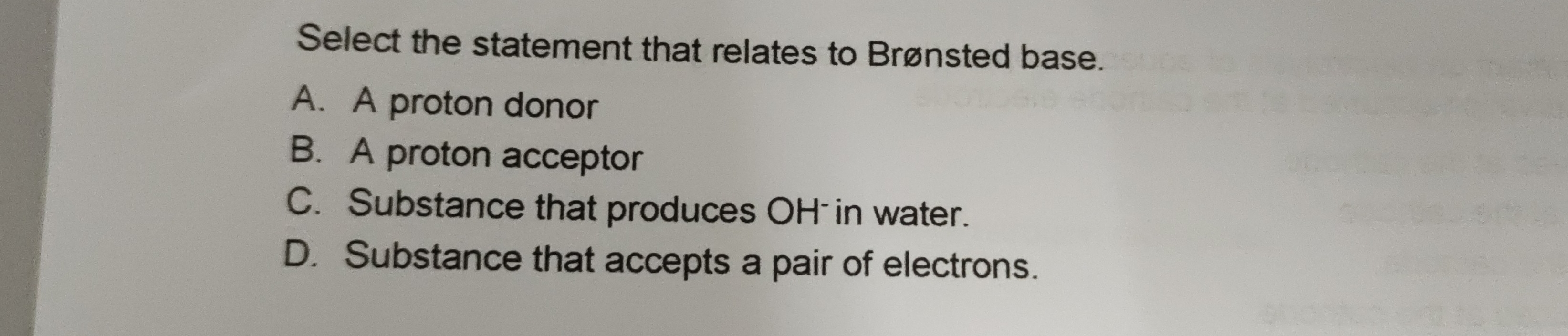 Select the statement that relates to Brønsted base.
A. A proton donor
B. A proton acceptor
C. Substance that produces OH in water.
D. Substance that accepts a pair of electrons.