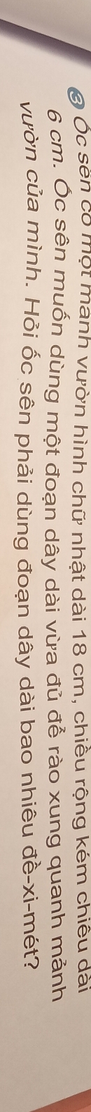 Ở Ốc sẽn có một mành vườn hình chữ nhật dài 18 cm, chiều rộng kém chiêu dài
6 cm. Ốc sên muốn dùng một đoạn dây dài vừa đủ để rào xung quanh mảnh 
vườn của mình. Hỏi ốc sên phải dùng đoạn dây dài bao nhiêu đề-xi-mét?