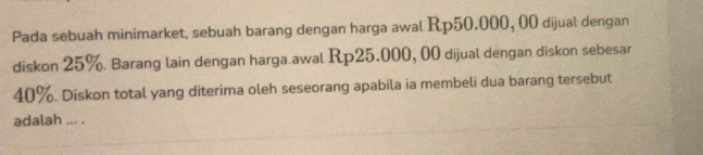 Pada sebuah minimarket, sebuah barang dengan harga awal Rp50.000, 00 dijual dengan 
diskon 25%. Barang lain dengan harga.awal Rp25.000, 00 dijual dengan diskon sebesar
40%. Diskon total yang diterima oleh seseorang apabila ia membeli dua barang tersebut 
adalah ... .