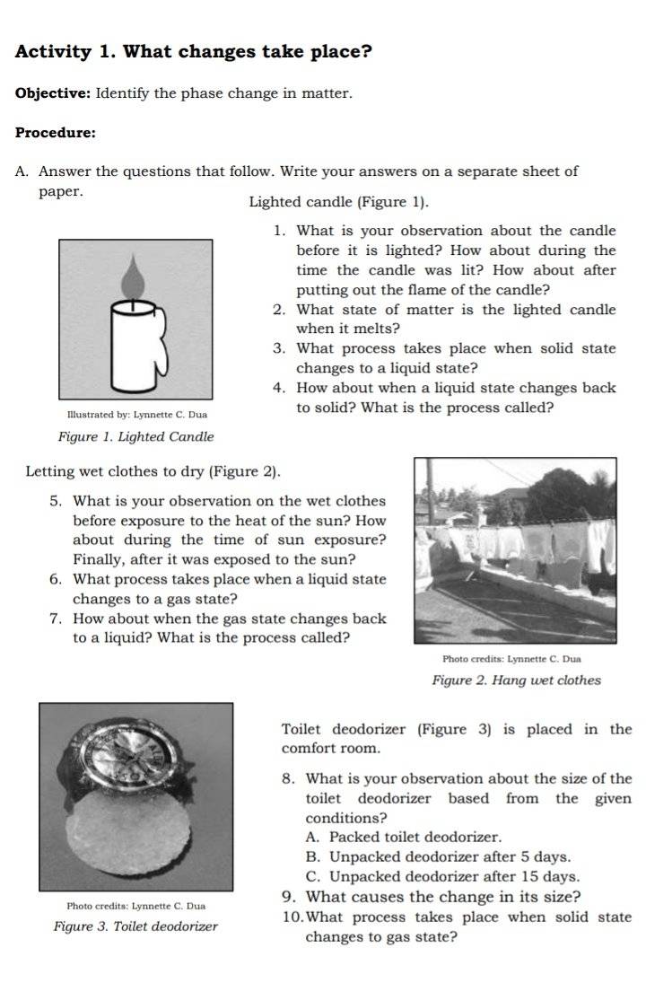 Activity 1. What changes take place?
Objective: Identify the phase change in matter.
Procedure:
A. Answer the questions that follow. Write your answers on a separate sheet of
paper.
Lighted candle (Figure 1).
1. What is your observation about the candle
before it is lighted? How about during the
time the candle was lit? How about after
putting out the flame of the candle?
2. What state of matter is the lighted candle
when it melts?
3. What process takes place when solid state
changes to a liquid state?
4. How about when a liquid state changes back
Illustrated by: Lynnette C. Dua to solid? What is the process called?
Figure 1. Lighted Candle
Letting wet clothes to dry (Figure 2).
5. What is your observation on the wet clothes
before exposure to the heat of the sun? How
about during the time of sun exposure?
Finally, after it was exposed to the sun?
6. What process takes place when a liquid state
changes to a gas state?
7. How about when the gas state changes back
to a liquid? What is the process called?
Photo credits: Lynnette C. Dua
Figure 2. Hang wet clothes
Toilet deodorizer (Figure 3) is placed in the
comfort room.
8. What is your observation about the size of the
toilet deodorizer based from the given
conditions?
A. Packed toilet deodorizer.
B. Unpacked deodorizer after 5 days.
C. Unpacked deodorizer after 15 days.
Photo credits: Lynnette C. Dua 9. What causes the change in its size?
Figure 3. Toilet deodorizer 10.What process takes place when solid state
changes to gas state?