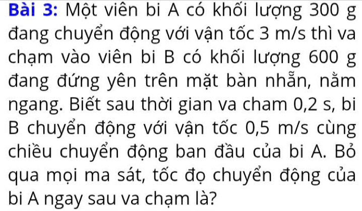 Một viên bi A có khối lượng 300 g
đang chuyển động với vận tốc 3 m/s thì va 
chạm vào viên bi B có khối lượng 600 g
đang đứng yên trên mặt bàn nhẵn, nằm 
ngang. Biết sau thời gian va cham 0,2 s, bi 
B chuyển động với vận tốc 0,5 m/s cùng 
chiều chuyển động ban đầu của bi A. Bỏ 
qua mọi ma sát, tốc đọ chuyển động của 
bi A ngay sau va chạm là?