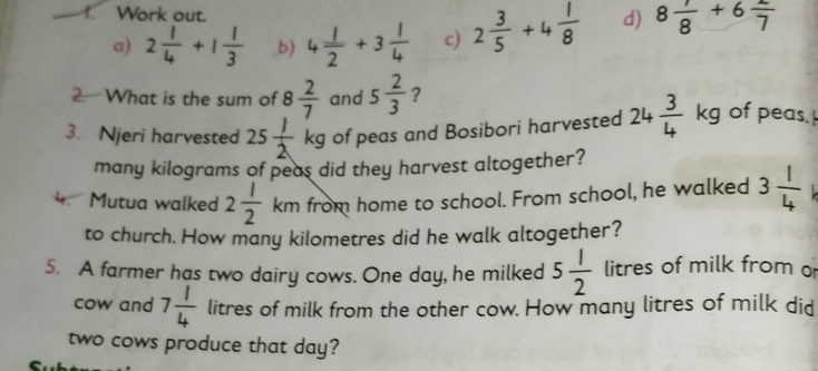 Work out. 
a) 2 1/4 +1 1/3  ,b) 4 1/2 +3 1/4  c) 2 3/5 +4 1/8  d) 8 1/8 +6 2/7 
2. What is the sum of 8 2/7  and 5 2/3  ? 
3. Njeri harvested 25 1/2 kg of peas and Bosibori harvested 24 3/4 kg of peas. 
many kilograms of peas did they harvest altogether? 
4 Mutua walked 2 1/2 km from home to school. From school, he walked 3 1/4 
to church. How many kilometres did he walk altogether? 
5. A farmer has two dairy cows. One day, he milked 5 1/2  litres of milk from o 
cow and 7 1/4  litres of milk from the other cow. How many litres of milk did 
two cows produce that day?