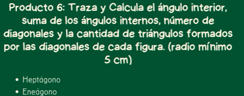 Producto 6: Traza y Calcula el ángulo interior,
suma de los ángulos internos, número de
diagonales y la cantidad de triángulos formados
por las diagonales de cada figura. (radio mínimo
5 cm)
Heptágono
Eneágono