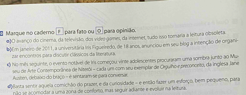 Marque no caderno ¿F para fato ou O para opinião.
Q)O avanço do cinema, da televisão, dos video games, da internet, tudo isso tornaria a leitura obsoleta.
6)Em janeiro de 2011, a universitária Iris Figueiredo, de 18 anos, anunciou em seu blog a intenção de organi-
zar encontros para discutir clássicos da literatura.
€) No mês seguinte, o evento notável de Iris começou: vinte adolescentes procuraram uma sombra junto ao Mu-
seu de Arte Contemporânea de Niterói - cada um com seu exemplar de Orgulho e preconceito, da inglesa Jane
Austen, debaixo do braço - e sentaram-se para conversar.
d)Basta sentir aquela comichão do prazer, e da curiosidade - e então fazer um esforço, bem pequeno, para
não se acomodar a uma zona de conforto, mas seguir adiante e evoluir na leitura.