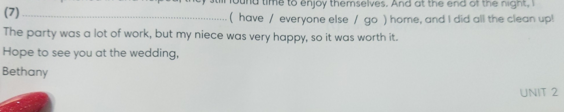 found time to enjoy themselves. And at the end of the night, I 
(7)_ 
( have / everyone else / go ) home, and I did all the clean up! 
The party was a lot of work, but my niece was very happy, so it was worth it. 
Hope to see you at the wedding, 
Bethany 
UNIT 2