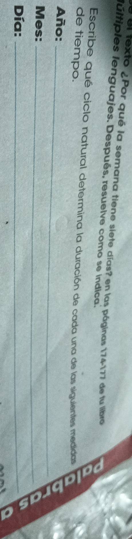 el texto ¿Por qué la semana tiene siete días? en las páginas 174-177 de fu libro 
lúltiples lenguajes. Después, resuelve como se indica. 
Escribe qué ciclo natural determina la duración de cada una de las siguientes medidas 
de tiempo. 
Año:_ 
Mes:_ 
Día:_
