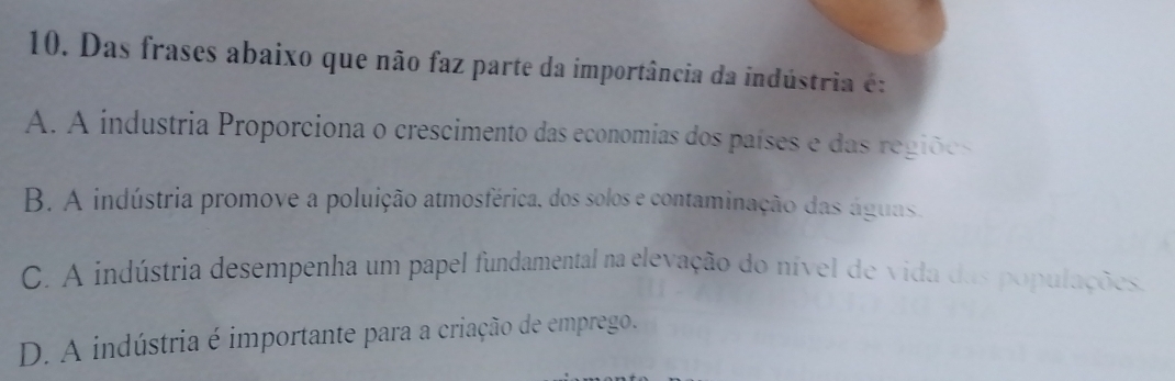 Das frases abaixo que não faz parte da importância da indústria é:
A. A industria Proporciona o crescimento das economias dos países e das regiões
B. A indústria promove a poluição atmosférica, dos solos e contaminação das águas.
C. A indústria desempenha um papel fundamental na elevação do nível de vida das populações,
D. A indústria é importante para a criação de emprego.