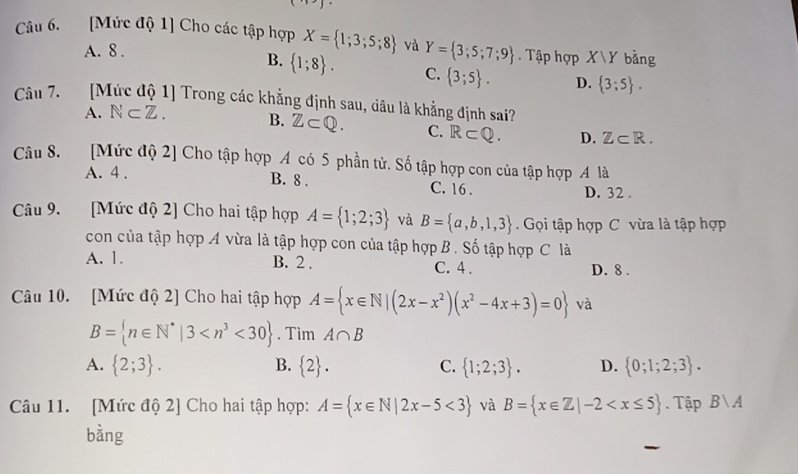 [Mức độ 1] Cho các tập hợp X= 1;3;5;8 và Y= 3;5;7;9. Tập hợp X|Y bằng
A. 8.
B.  1;8.
C.  3;5.
D.  3;5. 
Câu 7. [Mức độ 1] Trong các khẳng định sau, dâu là khẳng định sai?
A. N⊂ Z.
B. Z⊂ Q.
C. R⊂ Q.
D. Z⊂ R. 
Câu 8. [Mức độ 2] Cho tập hợp A có 5 phần tử. Số tập hợp con của tập hợp A là
A. 4. B. 8. C. 16.
D. 32.
Câu 9. [Mức độ 2] Cho hai tập hợp A= 1;2;3 và B= a,b,1,3. Gọi tập hợp C vừa là tập hợp
con của tập hợp A vừa là tập hợp con của tập hợp B. Số tập hợp C là
A. 1. B. 2. C. 4. D. 8.
Câu 10. [Mức độ 2] Cho hai tập hợp A= x∈ N|(2x-x^2)(x^2-4x+3)=0 và
B= n∈ N^*|3 <30. Tìm A∩ B
A.  2;3. B.  2. C.  1;2;3. D.  0;1;2;3. 
Câu 11. [Mức độ 2] Cho hai tập hợp: A= x∈ N|2x-5<3 và B= x∈ Z|-2 . Tập Bvee A
bằng