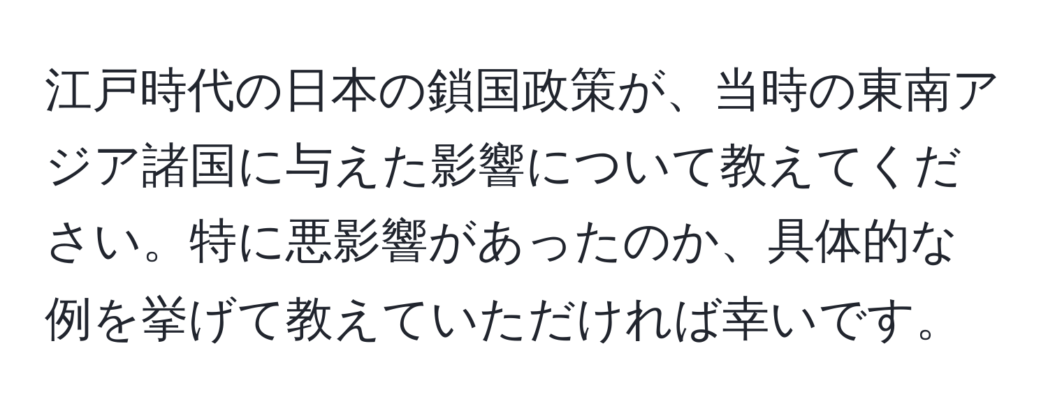 江戸時代の日本の鎖国政策が、当時の東南アジア諸国に与えた影響について教えてください。特に悪影響があったのか、具体的な例を挙げて教えていただければ幸いです。