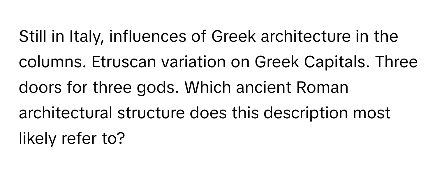 Still in Italy, influences of Greek architecture in the columns. Etruscan variation on Greek Capitals. Three doors for three gods. Which ancient Roman architectural structure does this description most likely refer to?