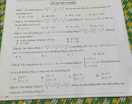 bài tập trác nghiệm
Câu 1. Cho đường thắng đ :  (x-1)/2 = y/-2 = (z-1)/1 . Tìm tọa độ giao điểm M của đường thắng đ với
mặt phẳng (Oxy)
A. M(-1;2;0) B. M(1:0,0). C. M(2;-1;0) D. M(3;-2;0)
Cầu 2, Cho đường thắng đ :  (x-1)/-1 = (y+3)/2 = (z-3)/1  và mặt phầng (P):2x+y-2z+9=0 Tìm toa
độ giao điểm của ở và (P).
A. (2;1;1). B. (0;-1:4). C. (1;-3;3). D. (2;-5;1)
Câu 3. Cho mặt phẳng (α) x+2y+3z-6=0 và dường thắng Δ:  (x+1)/-1 = (y+1)/-1 = (z-3)/1  Mệnh đễ
nào sau đây đáng?
A. A cất và không vuông góc với (α), B. △ parallel (alpha ).
D. △ ⊥ (alpha ).
C. △ ⊂ (alpha )
Câu 4. Cho đường thắng ư
2m^2=0.C Có bao nhiêu giá trị của m để đường thắng đ nằm trên (P)?  (x-1)/1 = (y-1)/4 = (z-m)/-1  và mặt phẳng (P):2x+my-(m^2+1)z+m=-
A. 0. B. 1. C. 2. D. Vô sở.
Câu 5. Cho mặt phẳng (alpha ) :x+y+z-6=0 và đường thẳng A:beginarrayl x=m+t y=-1+nt z=4+2tendarray.. Tìm điều kiện của
m và n để đường thẳng A song song với mặt phẳng (α).
A. beginarrayl m!= 3 n=-3endarray. B. beginarrayl m=3 n!= -3endarray. . C. beginarrayl m=3 n=-3endarray. . D. beginarrayl m!= 3 n!= -3endarray.
Câu 6. Cho đường thắng đ :  (x-1)/2 = (y+2)/-1 = (z+1)/1 . Trong các mặt phẳng đưới đây mặt phẳng nào
vuông góc với đường thắng đ7