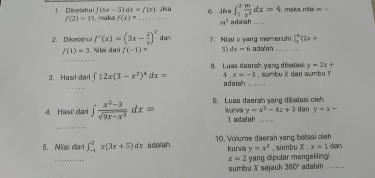 Diketahui ∈t (6x-5)dx=f(x). Jika 6. Jika ∈t _1^(3frac m)x^3dx=4 , maka nilai m-
f(2)=19 , maka f(x)= _
m^2 adalah 
2. Diketahui f'(x)=(3x- 2/x )^2 dan 7. Nilai a yang memenuhi ∈t _1^(a(2x+
f(1)=3. Nilai dari f(-1)= 3) dx=6 adalah_ 
_ 
8. Luas daerah yang dibatasi y=2x+
3. Hasil dari ∈t 12x(3-x^2))^4dx= 4. x=-3 , sumbu X dan sumbu Y
_ 
adalah_ 
9. Luas daerah yang dibatasi oleh 
4. Hasil dari ∈t  (x^2-3)/sqrt(9x-x^3) dx= kurva y=x^2-4x+3 dan y=x-
1 adalah_ 
_ 
10. Volume daerah yang batasi oleh 
5. Nilai dari ∈t _(-1)^2x(3x+5)dx adalah kurva y=x^2 , sumbu X ， x=1 dan 
_
x=2 yang diputar mengelilingi 
sumbu X sejauh 360° adalah ……