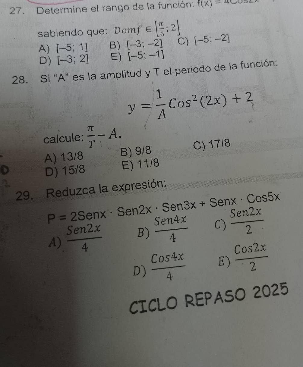 Determine el rango de la función: f(x)=4cos 2x
sabiendo que: Domf∈ [ π /6 ;2]
A) [-5;1] B) [-3;-2] C) [-5;-2]
D) [-3;2] E) [-5;-1]
28. Si “A” es la amplitud y T el periodo de la función:
y= 1/A Cos^2(2x)+2
calcule:  π /T -A.
A) 13/8 B) 9/8 C) 17/8
D) 15/8 E) 11/8
29. Reduzca la expresión:
P=2Senx· Sen2x· Sen3x+Senx· Cos5x
A)  Sen2x/4  B)  Sen4x/4  C)  Sen2x/2 
D)  Cos4x/4  E)  Cos2x/2 
CICLO REPASO 2025