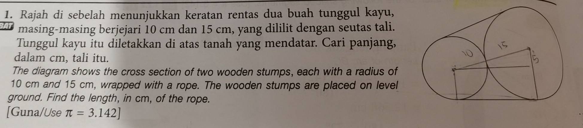 Rajah di sebelah menunjukkan keratan rentas dua buah tunggul kayu, 
masing-masing berjejari 10 cm dan 15 cm, yang dililit dengan seutas tali. 
Tunggul kayu itu diletakkan di atas tanah yang mendatar. Cari panjang, 
dalam cm, tali itu. 
The diagram shows the cross section of two wooden stumps, each with a radius of
10 cm and 15 cm, wrapped with a rope. The wooden stumps are placed on level 
ground. Find the length, in cm, of the rope. 
[Guna/Use π =3.142]