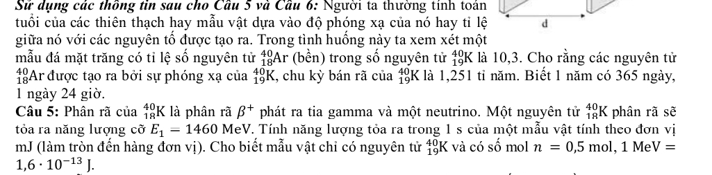 Sử dụng các thông tin sau cho Cầu 5 và Cầu 6: Người ta thường tính toán 
tuổi của các thiên thạch hay mẫu vật dựa vào độ phóng xạ của nó hay tỉ lệ 
giữa nó với các nguyên tổ được tạo ra. Trong tình huồng này ta xem xét một 
mẫu đá mặt trăng có tỉ lệ số nguyên tử _(18)^(40)Ar (bền) trong số nguyên tử beginarrayr 40 19endarray K là 10,3. Cho rằng các nguyên tử 
1:Ar được tạo ra bởi sự phóng xạ của _(19)^(40)K , chu kỳ bán rã của _(19)^(40)K là 1,251 tỉ năm. Biết 1 năm có 365 ngày, 
1 ngày 24 giờ. 
Câu 5: Phân rã của beginarrayr 40 18endarray K là phân rã beta^+ phát ra tia gamma và một neutrino. Một nguyên tử _(18)^(40)K phân rã sẽ 
tỏa ra năng lượng cỡ E_1=1460 MeV. Tính năng lượng tỏa ra trong 1 s của một mẫu vật tính theo đơn vị 
mJ (làm tròn đến hàng đơn vị). Cho biết mẫu vật chỉ có nguyên tử _(19)^(40)K X và có số mol n=0,5mol , 1 Me V=
1,6· 10^(-13)J.