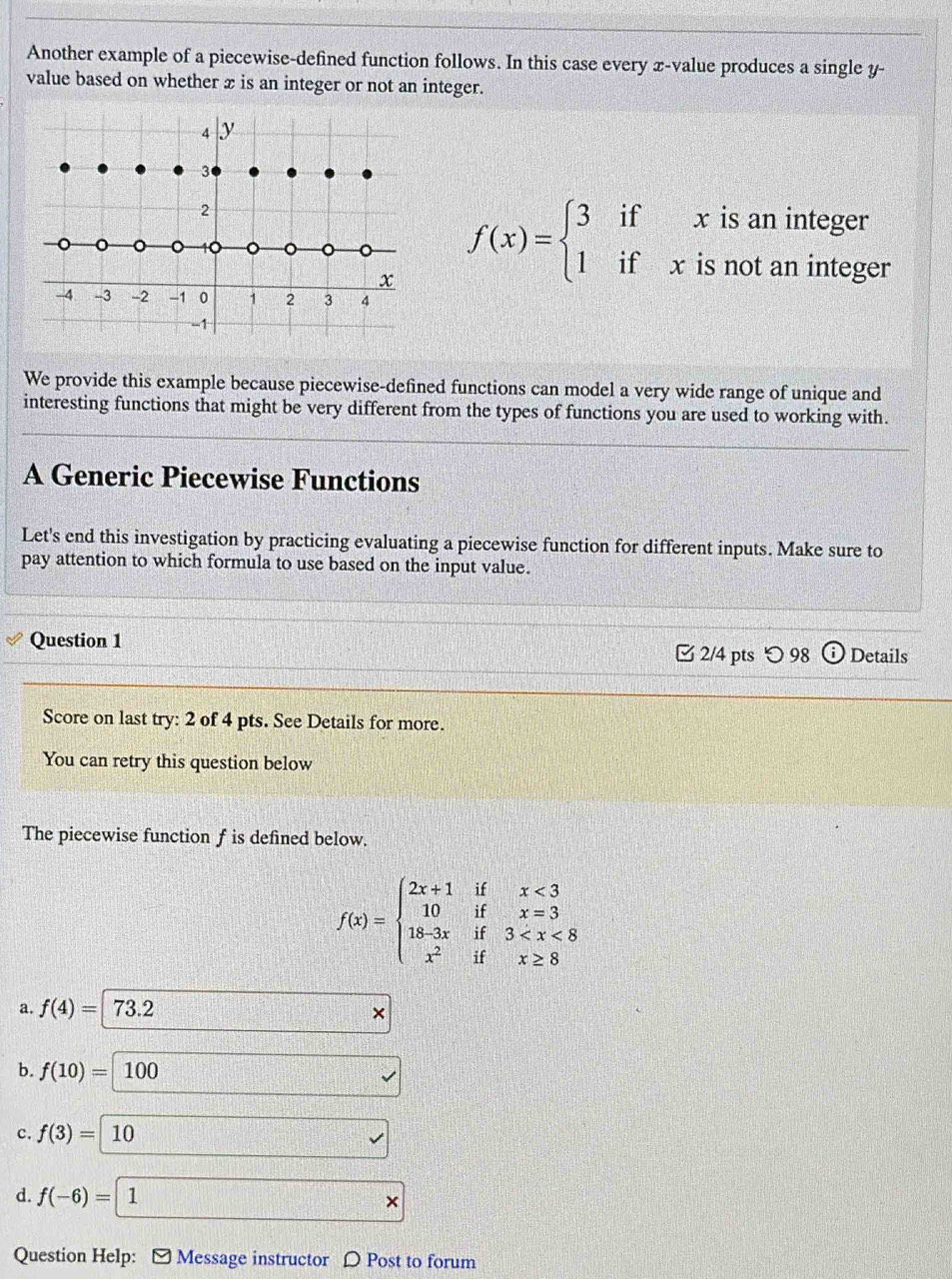 Another example of a piecewise-defined function follows. In this case every x -value produces a single y -
value based on whether x is an integer or not an integer.
4 y
3
2
。
1 。 。
x f(x)=beginarrayl 3ifxisaninteger 1ifxisnotanintegeendarray.
-4 -3 -2 -1 0 1 2 3 4
-1
We provide this example because piecewise-defined functions can model a very wide range of unique and
interesting functions that might be very different from the types of functions you are used to working with.
A Generic Piecewise Functions
Let's end this investigation by practicing evaluating a piecewise function for different inputs. Make sure to
pay attention to which formula to use based on the input value.
Question 1 2/4 pts つ 98 Details
Score on last try: 2 of 4 pts. See Details for more.
You can retry this question below
The piecewise function f is defined below.
f(x)=beginarrayl 2x+1ifx<3 10ifx=3 18-3xif3
a. f(4)= 73.2
b. f(10)=100 surd
c. f(3)=10
surd
d. f(-6)=1 * 
Question Help: [ Message instructor 〇 Post to forum