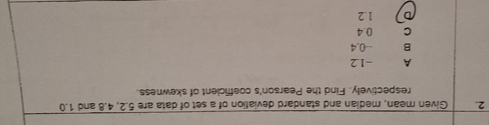 Given mean, median and standard deviation of a set of data are 5.2, 4.8 and 1.0
respectively. Find the Pearson's coefficient of skewness.
A -1.2
B --0.4
C 0.4
D 1.2