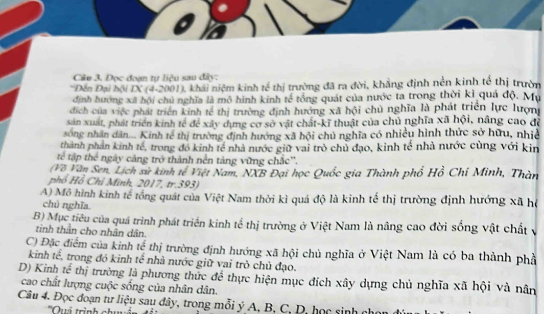 Đọc đoạn tự liệu sau đây:
*Đền Đại hội IX (4-2001), khái niệm kinh tế thị trường đã ra đời, khẳng định nền kinh tế thị trườn
định hương xã hội chủ nghĩa là mô hình kinh tế tổng quát của nước ta trong thời kì quả độ. Mụ
địch của việc phát triển kinh tế thị trường định hướng xã hội chủ nghĩa là phát triển lực lượn
sản xuất, phát triển kinh tế để xây dựng cơ sở vật chất-kĩ thuật của chủ nghĩa xã hội, nâng cao để
song nhân dân.... Kinh tế thị trường định hướng xã hội chủ nghĩa có nhiều hình thức sở hữu, nhiề
thành phản kinh tế, trong đó kinh tế nhà nước giữ vai trò chủ đạo, kinh tế nhà nước cùng với kin
tế tập thể ngày cảng trở thành nền tảng vững chắc''.
(Về Văn Sen, Lịch sử kinh tế Việt Nam, NXB Đại học Quốc gia Thành phố Hồ Chí Minh, Thàn
phổ Hồ Chỉ Minh, 2017, tr.393)
A) Mô hình kinh tế tổng quát của Việt Nam thời kì quá độ là kinh tế thị trường định hướng xã hệ
chủ nghĩa.
B) Mục tiêu của quá trình phát triển kinh tế thị trường ở Việt Nam là nâng cao đời sống vật chất v
tinh thần cho nhân dân.
C) Đặc điểm của kinh tế thị trường định hướng xã hội chủ nghĩa ở Việt Nam là có ba thành phả
kinh tế, trong đó kinh tế nhà nước giữ vai trò chủ đạo.
D) Kinh tế thị trường là phương thức để thực hiện mục đích xây dựng chủ nghĩa xã hội và nân
cao chất lượng cuộc sống của nhân dân.
Câu 4. Đọc đoạn tư liệu sau đây, trong mỗi ý A, B, C, D, học sinh cho
''Quá trình ch