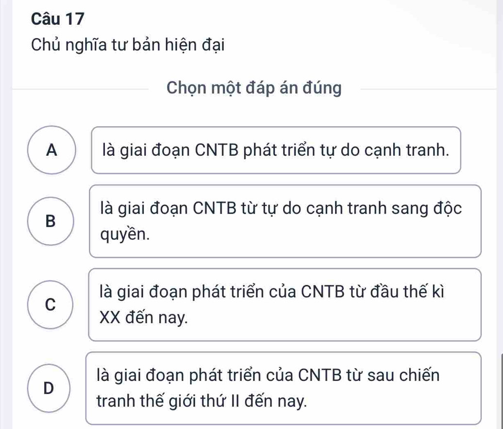 Chủ nghĩa tư bản hiện đại
Chọn một đáp án đúng
A là giai đoạn CNTB phát triển tự do cạnh tranh.
là giai đoạn CNTB từ tự do cạnh tranh sang độc
B
quyền.
là giai đoạn phát triển của CNTB từ đầu thế kì
C
XX đến nay.
là giai đoạn phát triển của CNTB từ sau chiến
D
tranh thế giới thứ II đến nay.