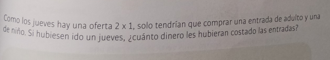 Como los jueves hay una oferta , solo tendrían que comprar una entrada de adulto y una
2* 1
de niño. Si hubiesen ido un jueves, ¿cuánto dinero les hubieran costado las entradas?