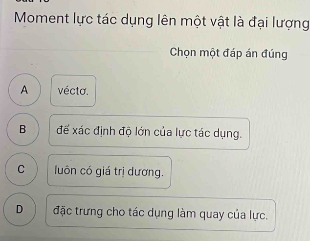 Moment lực tác dụng lên một vật là đại lượng
Chọn một đáp án đúng
A vécto.
B để xác định độ lớn của lực tác dụng.
C luôn có giá trị dương.
D đặc trưng cho tác dụng làm quay của lực.