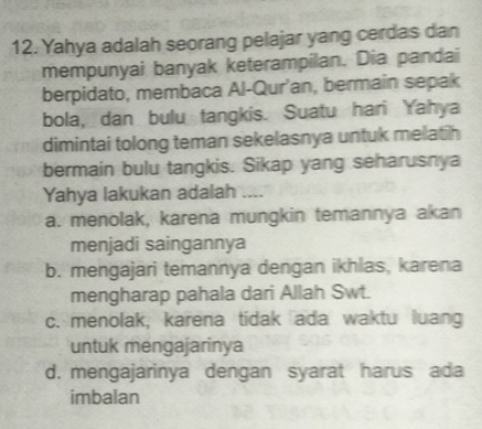 Yahya adalah seorang pelajar yang cerdas dan
mempunyai banyak keterampilan. Dia pandai
berpidato, membaca Al-Qur’an, bermain sepak
bola, dan bulu tangkis. Suatu hari Yahya
dimintai tolong teman sekelasnya untuk melatih
bermain bulu tangkis. Sikap yang seharusnya
Yahya lakukan adalah ....
a. menolak, karena mungkin temannya akan
menjadi saingannya
b. mengajari temannya dengan ikhlas, karena
mengharap pahala dari Allah Swt.
c. menolak, karena tidak ada waktu luang
untuk mengajarinya
d. mengajarinya dengan syarat harus ada
imbalan