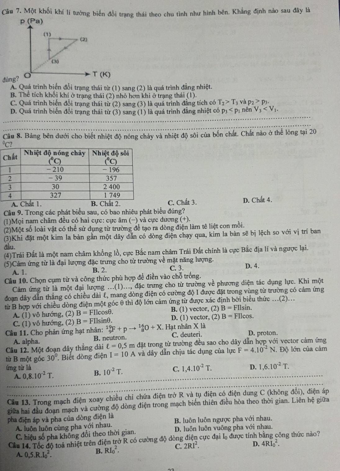 Một khối khí lí tưởng biển đổi trạng thái theo chu tình như hình bên. Khẳng định nào sau đây là
dúng?
Á. Quá trình biến đổi trạng thái từ (1) sang (2) là quá trình đẳng nhiệt.
B. Thể tích khối khí ở trạng thái (2) nhỏ hơn khi ở trạng thái (1).
C. Quá trình biến đổi trạng thái từ (2) sang (3) là quá trình đẳng tích có T_2>T_3 và p_2>p_3.
D. Quá trình biến đổi trạng thái từ (3) sang (1) là quá trình đẳng nhiệt có p_3 nên V_3
Câu 8. Bảng bên dưới cho biết nhiệt độ nóng chảy và nhiệt độ sôi của bốn chất. Chất nào ở thể lỏng tại 20
C. Chất 3. D. Chất 4.
Câu 9. Trong các phát biểu sau, có bao nhiêu phát biểu đúng?
(1)Mọi nam châm đều có hai cực: cực âm (−) và cực dương (+).
(2)Một số loài vật có thể sử dụng từ trường để tạo ra dòng điện làm tê liệt con mồi.
(3)Khi đặt một kim la bàn gần một dây dẫn có dòng điện chạy qua, kim la bàn sẽ bị lệch so với vị trí ban
đầu.
(4)Trái Đất là một nam châm khổng lồ, cực Bắc nam châm Trái Đất chính là cực Bắc địa lí và ngược lại.
(5)Cảm ứng từ là đại lượng đặc trưng cho từ trường về mặt năng lượng.
A. 1. B. 2.
C. 3. D. 4.
Câu 10. Chọn cụm từ và công thức phù hợp đề điền vào chỗ trống.
Cảm ứng từ là một đại lượng ...(1)..., đặc trưng cho từ trường về phương diện tác dụng lực. Khi một
đoạn dây dẫn thẳng có chiều dài l, mang dòng điện có cường độ I được đặt trong vùng từ trường có cảm ứng
từ B hợp với chiều dòng điện một góc θ thì độ lớn cảm ứng từ được xác định bởi biểu thức .(2)...
A. (1) vô hướng, (2) B=FIlcos θ . B. (1) vector, (2) B=FIlsin .
C. (1) vô hướng, (2) B=FIlsin θ . D. (1) vector, (2) B=FIlcos .
Câu 11. Cho phản ứng hạt nhân: _9^((19)F+pto _8^(16)O+X. Hạt nhân X là
A. alpha. B. neutron. C. deuteri. D. proton.
Câu 12. Một đoạn dây thẳng dài ell =0,5m đặt trong từ trường đều sao cho dây dẫn hợp với vector cảm ứng
từ B một góc 30^circ) Biết dòng điện I=10A và dây dẫn chịu tác dụng của lực F=4.10^(-2)N Độ lớn của cảm
ứng từ là C. 1,4.10^(-2)T. D. 1,6.10^(-2)T.
A. 0,8.10^(-2)T.
B. 10^(-2)T.
Câu 13. Trong mạch điện xoay chiều chỉ chứa điện trở R và tụ điện có điện dung C (không đổi), điện áp
giữa hai đầu đoạn mạch và cường độ dòng điện trong mạch biến thiên điều hòa theo thời gian. Liên hệ giữa
pha điện áp và pha của dòng điện là
B. luôn luôn ngược pha với nhau.
A. luôn luôn cùng pha với nhau.
C. hiệu số pha không đổi theo thời gian. D. luôn luôn vuông pha với nhau.
Cầu 14. Tốc độ toả nhiệt trên điện trở R có cường độ dòng điện cực đại L₀ được tính bằng công thức nào?
D. 4RI_0^(2.
A. 0,5.R.I_0^2.
B. RI_0^2.
C. 2RI^2).