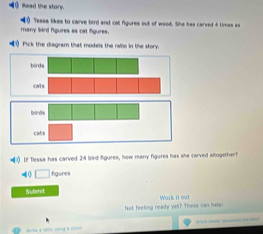 Read the story. 
)) Tessa likes to carve bird and cat figures out of wood. She has carved 4 times as 
many bird figures as cat figures. 
Pick the diagram that models the ratio in the story. 
birds 
If Tessa has carved 24 bird figures, how many figures has she carved altogether? 
□ figures 
Submit 
Work it out 
Not feeling ready yet? These can help: 
Write a ratie using a con Which moaet represonce the v9sa)