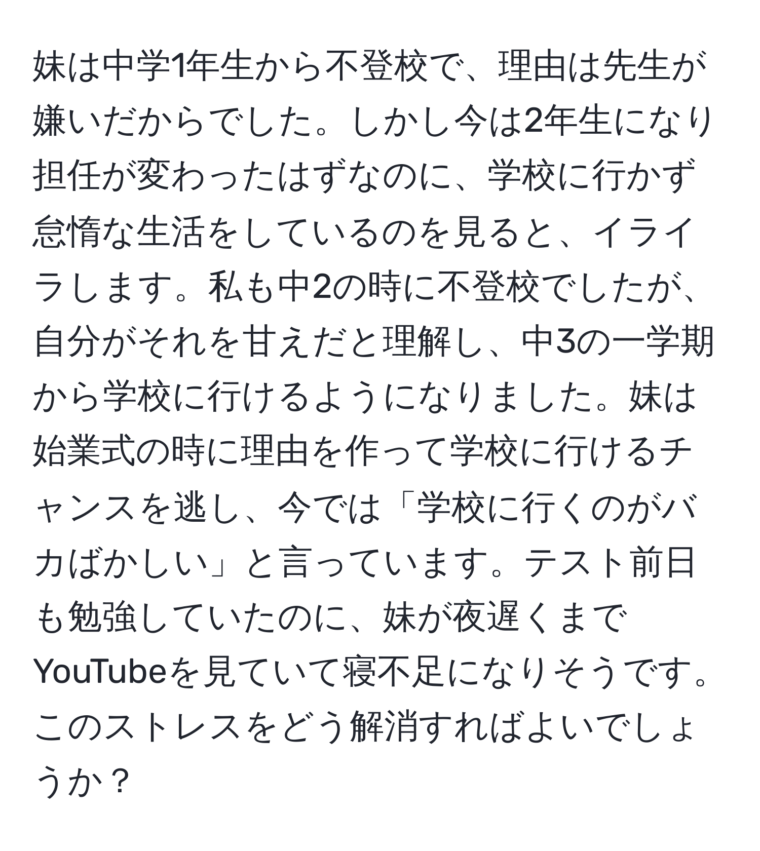 妹は中学1年生から不登校で、理由は先生が嫌いだからでした。しかし今は2年生になり担任が変わったはずなのに、学校に行かず怠惰な生活をしているのを見ると、イライラします。私も中2の時に不登校でしたが、自分がそれを甘えだと理解し、中3の一学期から学校に行けるようになりました。妹は始業式の時に理由を作って学校に行けるチャンスを逃し、今では「学校に行くのがバカばかしい」と言っています。テスト前日も勉強していたのに、妹が夜遅くまでYouTubeを見ていて寝不足になりそうです。このストレスをどう解消すればよいでしょうか？