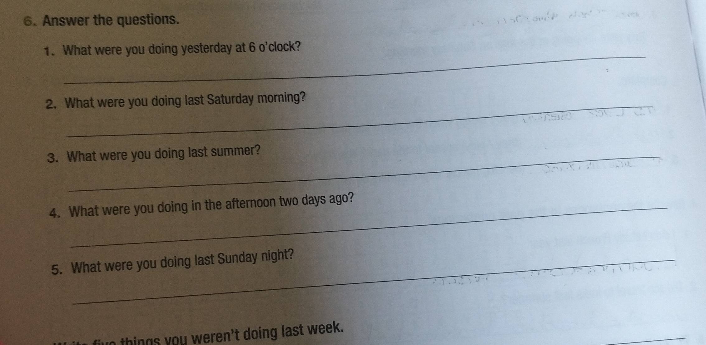 Answer the questions. 
_ 
1. What were you doing yesterday at 6 o'clock? 
2. What were you doing last Saturday morning? 
3. What were you doing last summer? 
4. What were you doing in the afternoon two days ago? 
5. What were you doing last Sunday night? 
n things you weren't doing last week.