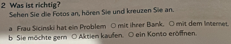 Was ist richtig? 
Sehen Sie die Fotos an, hören Sie und kreuzen Sie an. 
a Frau Sicinski hat ein Problem ○ mit ihrer Bank. O mit dem Internet. 
b Sie möchte gern O Aktien kaufen. O ein Konto eröffnen.