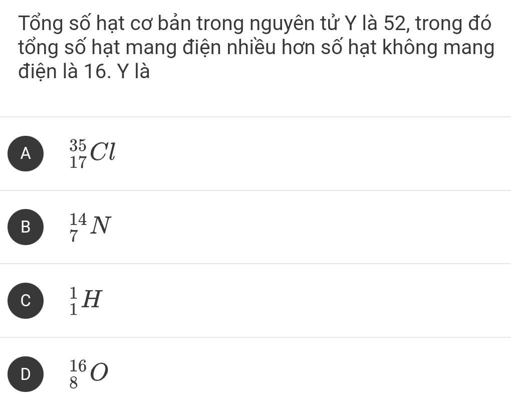 Tổng số hạt cơ bản trong nguyên tử Y là 52, trong đó
tổng số hạt mang điện nhiều hơn số hạt không mang
điện là 16. Y là
A _(17)^(35)Cl
B _7^(14)N
C _1^1H
D _8^(16)O