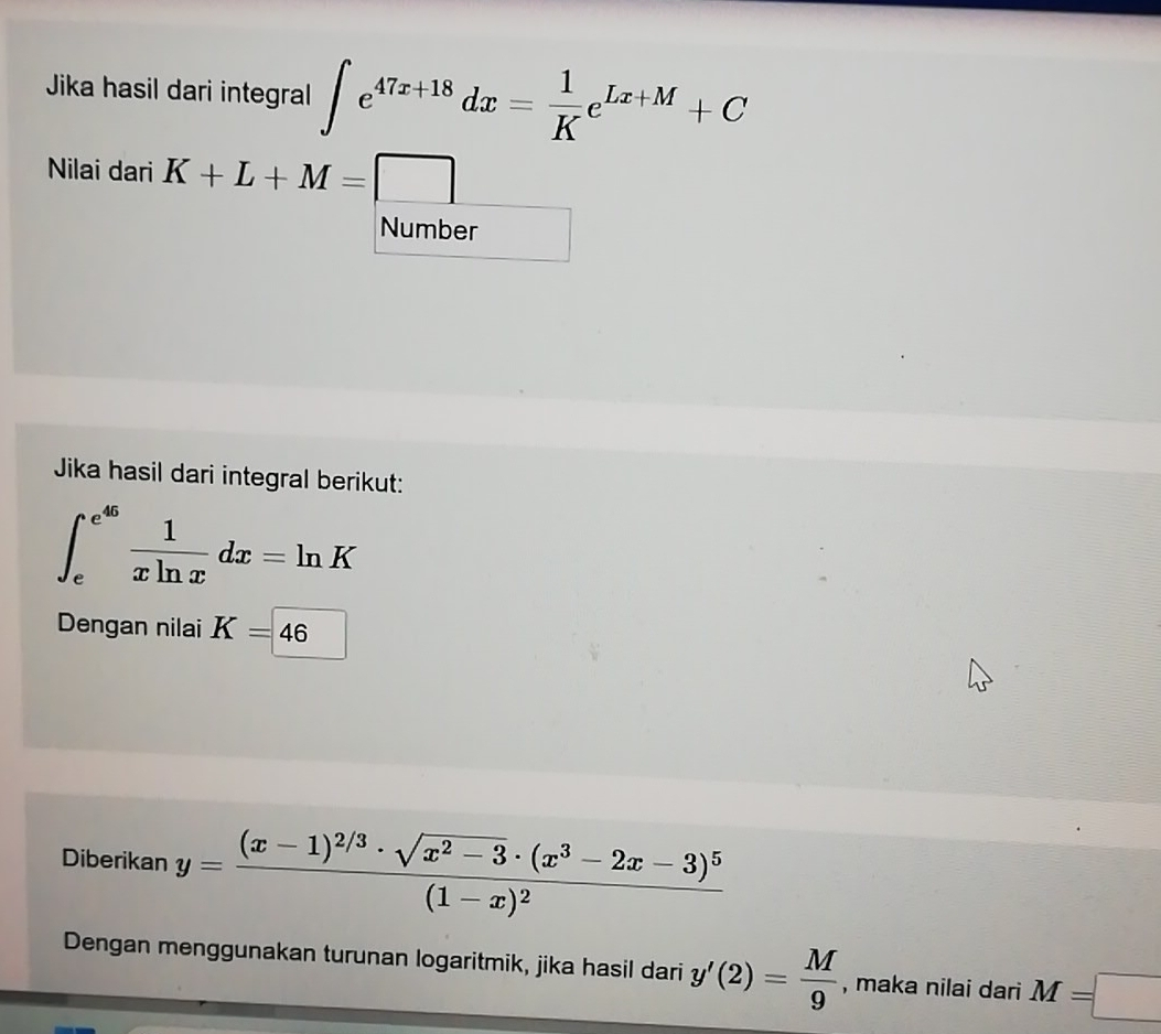 Jika hasil dari integral ∈t e^(47x+18)dx= 1/K e^(Lx+M)+C
Nilai dari K+L+M=□
Number 
Jika hasil dari integral berikut:
∈t _e^((e^45)) 1/xln x dx=ln K
Dengan nilai K=46
Diberikan y=frac (x-1)^2/3· sqrt(x^2-3)· (x^3-2x-3)^5(1-x)^2
Dengan menggunakan turunan logaritmik, jika hasil dari y'(2)= M/9  , maka nilai dari M=□